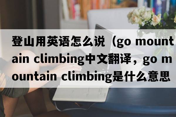 登山用英語(yǔ)怎么說(shuō)（go mountain climbing中文翻譯，go mountain climbing是什么意思，go mountain climbing發(fā)音、用法及例句）