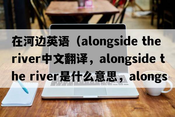 在河邊英語(yǔ)（alongside the river中文翻譯，alongside the river是什么意思，alongside the river發(fā)音、用法及例句）