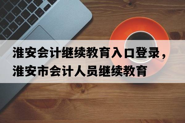 淮安會(huì )計繼續教育入口登錄，淮安市會(huì )計人員繼續教育