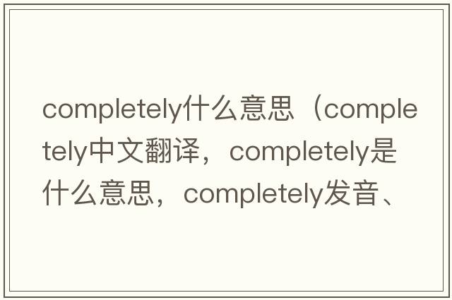 completely什么意思（completely中文翻譯，completely是什么意思，completely發(fā)音、用法及例句）