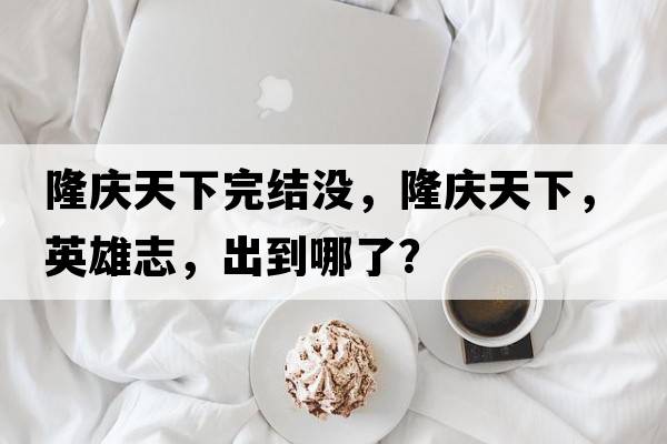 隆慶天下完結沒(méi)，隆慶天下，英雄志，出到哪了？