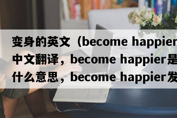 變身的英文（become happier中文翻譯，become happier是什么意思，become happier發(fā)音、用法及例句）