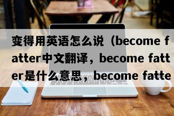 變得用英語(yǔ)怎么說(shuō)（become fatter中文翻譯，become fatter是什么意思，become fatter發(fā)音、用法及例句）