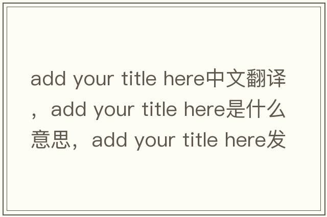 add your title here中文翻譯，add your title here是什么意思，add your title here發(fā)音、用法及例句