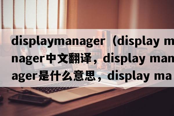 displaymanager（display manager中文翻譯，display manager是什么意思，display manager發(fā)音、用法及例句）