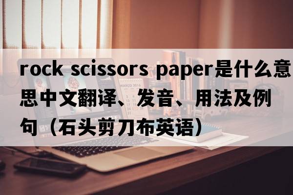 rock scissors paper是什么意思中文翻譯、發(fā)音、用法及例句（石頭剪刀布英語(yǔ)）
