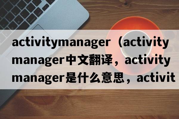 activitymanager（activity manager中文翻譯，activity manager是什么意思，activity manager發(fā)音、用法及例句）
