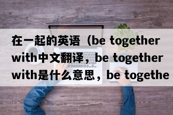 在一起的英語(yǔ)（be together with中文翻譯，be together with是什么意思，be together with發(fā)音、用法及例句）