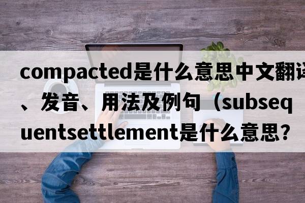 compacted是什么意思中文翻譯、發(fā)音、用法及例句（subsequentsettlement是什么意思？）