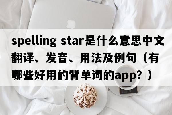 spelling star是什么意思中文翻譯、發(fā)音、用法及例句（有哪些好用的背單詞的App？）