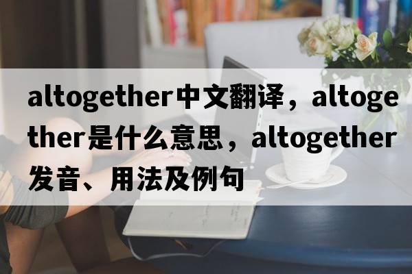 altogether中文翻譯，altogether是什么意思，altogether發(fā)音、用法及例句