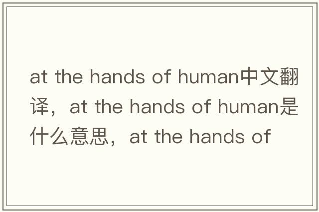 at the hands of human中文翻譯，at the hands of human是什么意思，at the hands of human發(fā)音、用法及例句