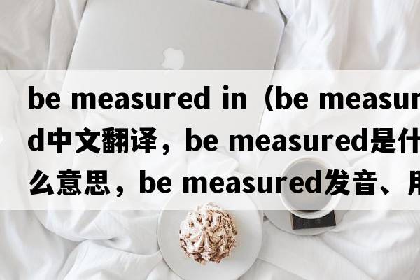 be measured in（be measured中文翻譯，be measured是什么意思，be measured發(fā)音、用法及例句）