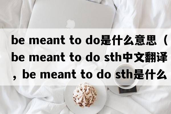 be meant to do是什么意思（be meant to do sth中文翻譯，be meant to do sth是什么意思，be meant to do sth發(fā)音、用法及例句）