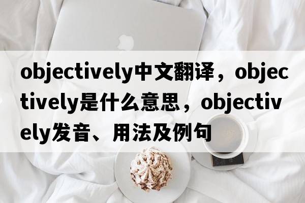 objectively中文翻譯，objectively是什么意思，objectively發(fā)音、用法及例句