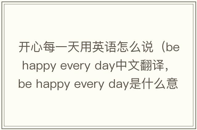 開(kāi)心每一天用英語(yǔ)怎么說(shuō)（be happy every day中文翻譯，be happy every day是什么意思，be happy every day發(fā)音、用法及例句）