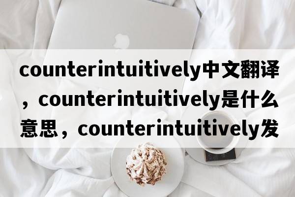 counterintuitively中文翻譯，counterintuitively是什么意思，counterintuitively發(fā)音、用法及例句