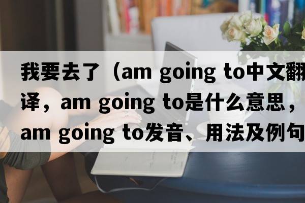 我要去了（am going to中文翻譯，am going to是什么意思，am going to發(fā)音、用法及例句）
