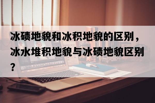 冰磧地貌和冰積地貌的區別，冰水堆積地貌與冰磧地貌區別？