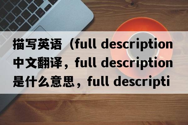 描寫(xiě)英語(yǔ)（full description中文翻譯，full description是什么意思，full description發(fā)音、用法及例句）