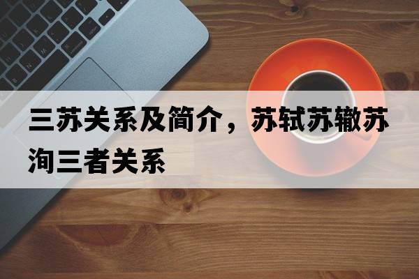 三蘇關(guān)系及簡(jiǎn)介，蘇軾蘇轍蘇洵三者關(guān)系