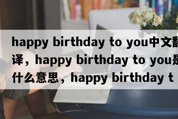 happy birthday to you中文翻譯，happy birthday to you是什么意思，happy birthday to you發(fā)音、用法及例句