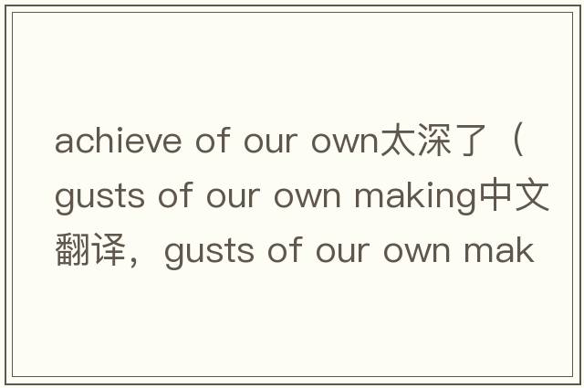 achieve of our own太深了（gusts of our own making中文翻譯，gusts of our own making是什么意思，gusts of our own maki