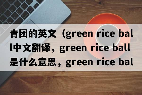 青團的英文（green rice ball中文翻譯，green rice ball是什么意思，green rice ball發(fā)音、用法及例句）