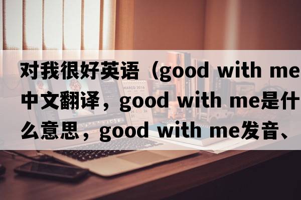 對我很好英語(yǔ)（good with me中文翻譯，good with me是什么意思，good with me發(fā)音、用法及例句）