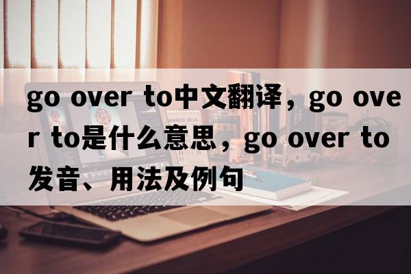 go over to中文翻譯，go over to是什么意思，go over to發(fā)音、用法及例句