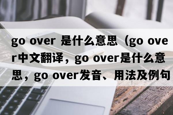 go over 是什么意思（go over中文翻譯，go over是什么意思，go over發(fā)音、用法及例句）