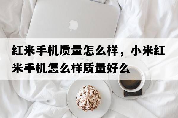 紅米手機質(zhì)量怎么樣，小米紅米手機怎么樣質(zhì)量好么