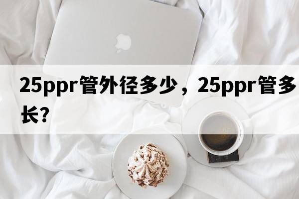 25ppr管外徑多少，25ppr管多長(cháng)？