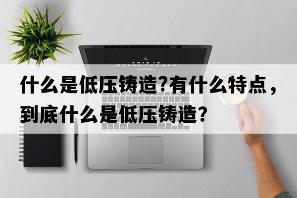 什么是低壓鑄造?有什么特點(diǎn)，到底什么是低壓鑄造？