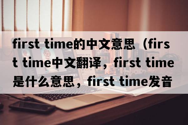 first time的中文意思（first time中文翻譯，first time是什么意思，first time發(fā)音、用法及例句）