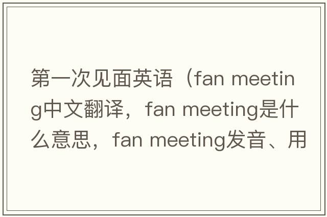 第一次見(jiàn)面英語(yǔ)（fan meeting中文翻譯，fan meeting是什么意思，fan meeting發(fā)音、用法及例句）