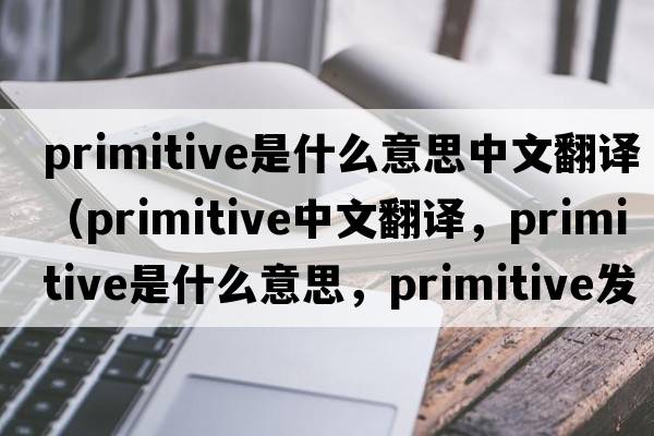 primitive是什么意思中文翻譯（primitive中文翻譯，primitive是什么意思，primitive發(fā)音、用法及例句）
