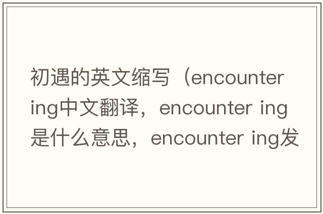初遇的英文縮寫(xiě)（encounter ing中文翻譯，encounter ing是什么意思，encounter ing發(fā)音、用法及例句）