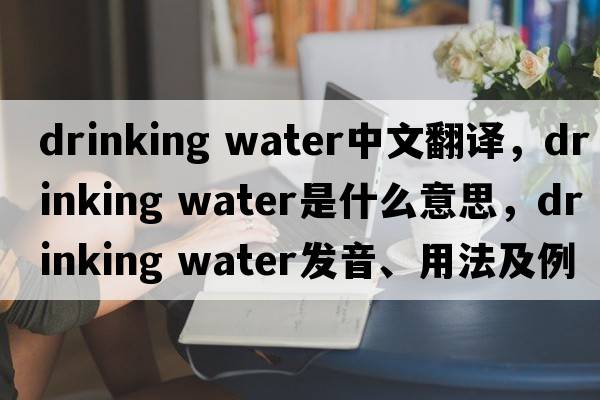 drinking water中文翻譯，drinking water是什么意思，drinking water發(fā)音、用法及例句
