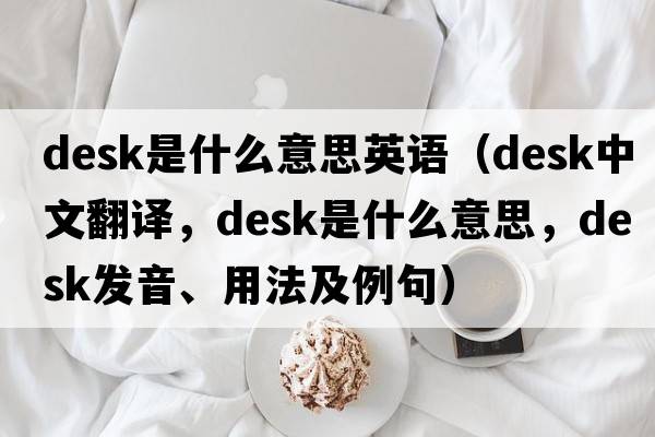 desk是什么意思英語(yǔ)（desk中文翻譯，desk是什么意思，desk發(fā)音、用法及例句）