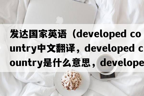 發(fā)達國家英語(yǔ)（developed country中文翻譯，developed country是什么意思，developed country發(fā)音、用法及例句）