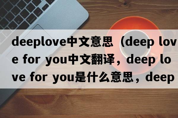 deeplove中文意思（deep love for you中文翻譯，deep love for you是什么意思，deep love for you發(fā)音、用法及例句）