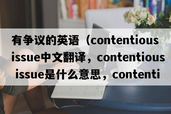 有爭議的英語(yǔ)（contentious issue中文翻譯，contentious issue是什么意思，contentious issue發(fā)音、用法及例句）