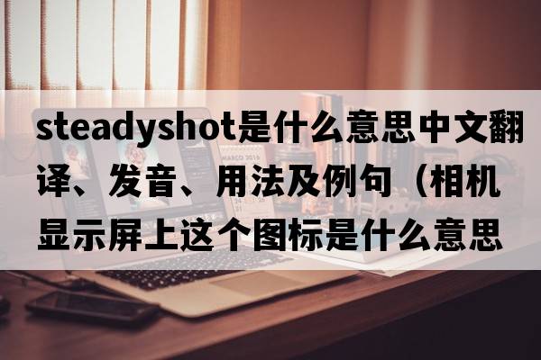 steadyshot是什么意思中文翻譯、發(fā)音、用法及例句（相機顯示屏上這個(gè)圖標是什么意思，怎么用？）