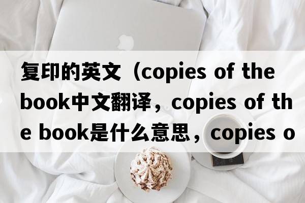 復印的英文（copies of the book中文翻譯，copies of the book是什么意思，copies of the book發(fā)音、用法及例句）