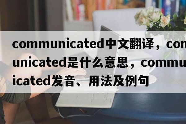 communicated中文翻譯，communicated是什么意思，communicated發(fā)音、用法及例句