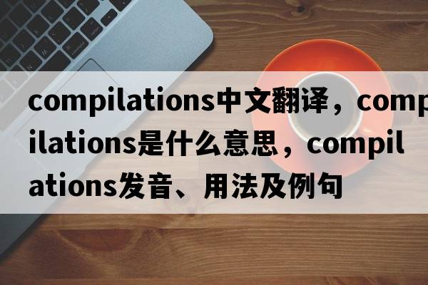 compilations中文翻譯，compilations是什么意思，compilations發(fā)音、用法及例句