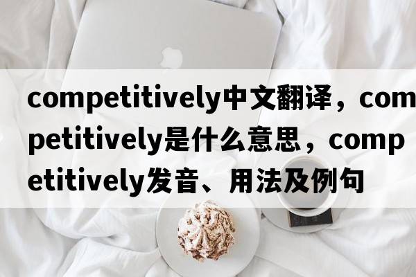 competitively中文翻譯，competitively是什么意思，competitively發(fā)音、用法及例句