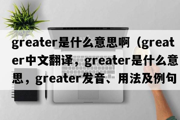 greater是什么意思?。╣reater中文翻譯，greater是什么意思，greater發(fā)音、用法及例句）