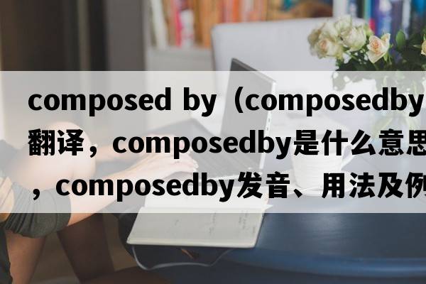 composed by（composedby中文翻譯，composedby是什么意思，composedby發(fā)音、用法及例句）